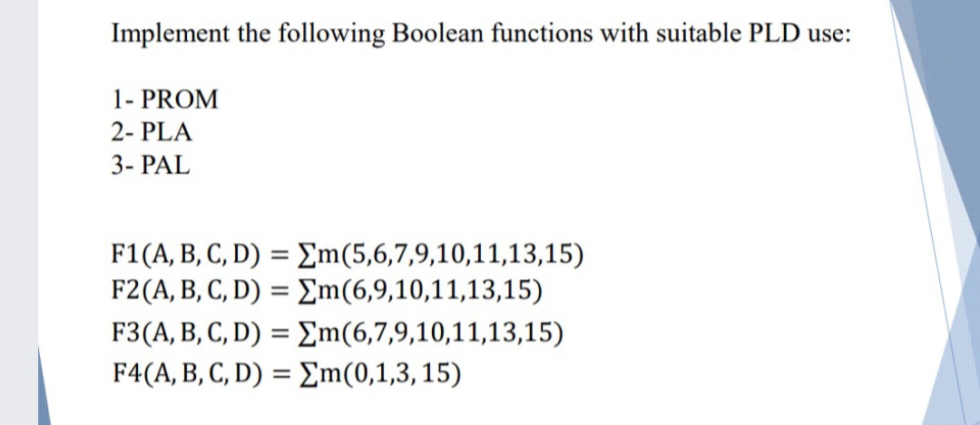 Implement the following Boolean functions with suitable PLD use:
1- PROM
2- PLA
3- PAL
F1(A, B, C, D) = £m(5,6,7,9,10,11,13,15)
F2(A, B, C, D) = Em(6,9,10,11,13,15)
F3(A, B, C, D) = Em(6,7,9,10,11,13,15)
F4(A, B, C, D) = Em(0,1,3, 15)

