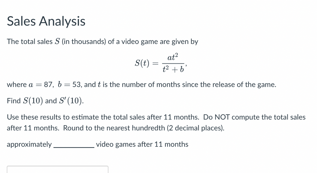 Sales Analysis
The total sales S (in thousands) of a video game are given by
at²
t² + b'
S(t) =
where a = 87, b = 53, and t is the number of months since the release of the game.
Find S(10) and S' (10).
Use these results to estimate the total sales after 11 months. Do NOT compute the total sales
after 11 months. Round to the nearest hundredth (2 decimal places).
approximately.
video games after 11 months