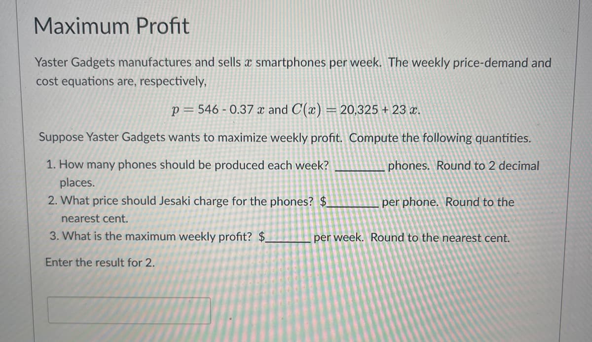 Maximum Profit
Yaster Gadgets manufactures and sells a smartphones per week. The weekly price-demand and
cost equations are, respectively,
p=546 -0.37 x and C(x) = 20,325 + 23 x.
Suppose Yaster Gadgets wants to maximize weekly profit. Compute the following quantities.
1. How many phones should be produced each week?
phones. Round to 2 decimal
places.
2. What price should Jesaki charge for the phones? $
nearest cent.
3. What is the maximum weekly profit? $_
Enter the result for 2.
per phone. Round to the
per week. Round to the nearest cent.