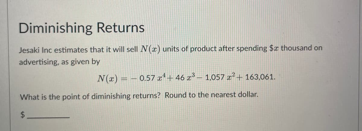 Diminishing Returns
Jesaki Inc estimates that it will sell N(x) units of product after spending $x thousand on
advertising, as given by
N(x) = -0.57 x4 +46 x³ - 1,057 x² + 163,061.
What is the point of diminishing returns? Round to the nearest dollar.
$