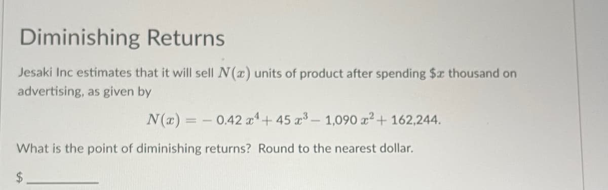 Diminishing Returns
Jesaki Inc estimates that it will sell N(x) units of product after spending $x thousand on
advertising, as given by
N(x) = -0.42 x4 + 45 x³ - 1,090 x² + 162,244.
What is the point of diminishing returns? Round to the nearest dollar.
$