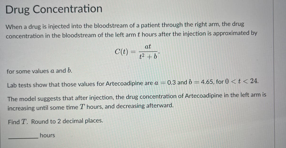 Drug Concentration
When a drug is injected into the bloodstream of a patient through the right arm, the drug
concentration in the bloodstream of the left arm t hours after the injection is approximated by
C(t) =
hours
at
t² + b
for some values a and b.
Lab tests show that those values for Artecoadipine are a = 0.3 and b = 4.65, for 0 < t < 24.
The model suggests that after injection, the drug concentration of Artecoadipine in the left arm is
increasing until some time I hours, and decreasing afterward.
Find T. Round to 2 decimal places.