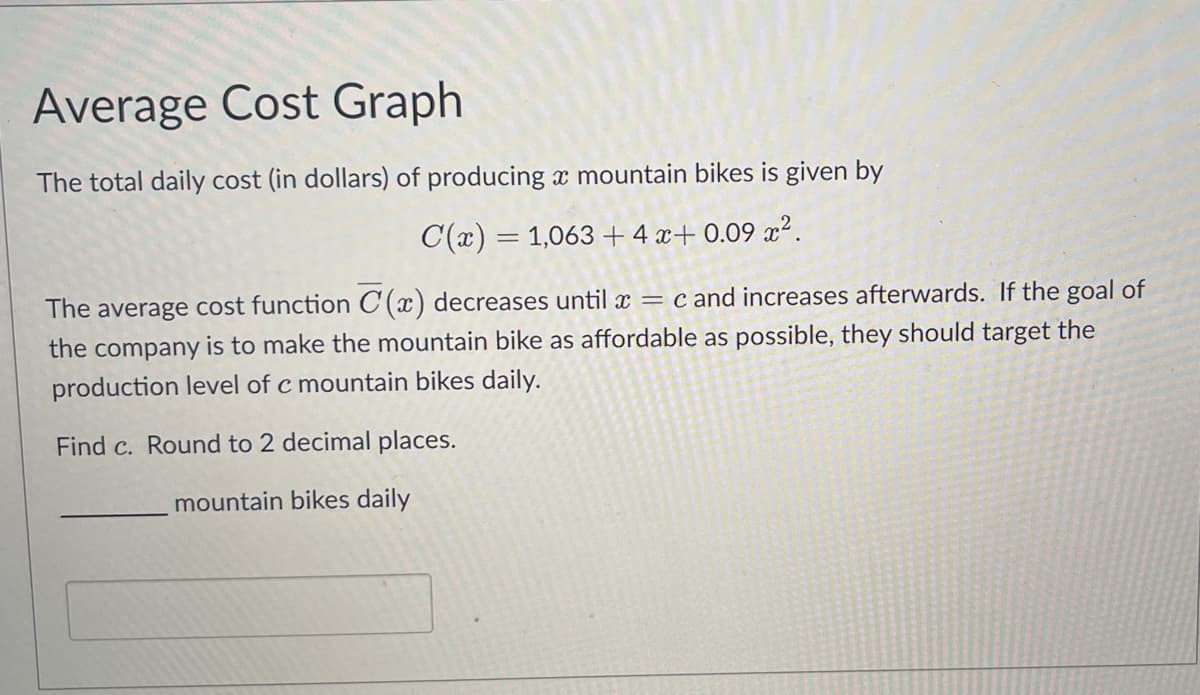 Average Cost Graph
The total daily cost (in dollars) of producing a mountain bikes is given by
C(x) = 1,063+4x+0.09x².
The average cost function C(x) decreases until x = c and increases afterwards. If the goal of
the company is to make the mountain bike as affordable as possible, they should target the
production level of c mountain bikes daily.
Find c. Round to 2 decimal places.
mountain bikes daily