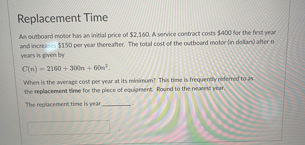 Replacement Time
An outboard motor has an initial price of $2,160. A service contract costs $400 for the first year
and increases $150 per year thereafter. The total cost of the outboard motor (in dollars) after n
years is given by
C(n) = 2160 +300n +60n².
When is the average cost per year at its minimum? This time is frequently referred to as
the replacement time for the piece of equipment. Round to the nearest year.
The replacement time is year