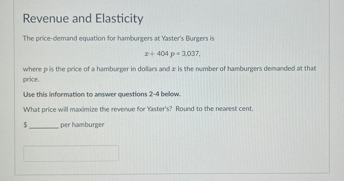 Revenue and Elasticity
The price-demand equation for hamburgers at Yaster's Burgers is
x+404 p = 3,037,
where p is the price of a hamburger in dollars and is the number of hamburgers demanded at that
price.
Use this information to answer questions 2-4 below.
What price will maximize the revenue for Yaster's? Round to the nearest cent.
$
per hamburger