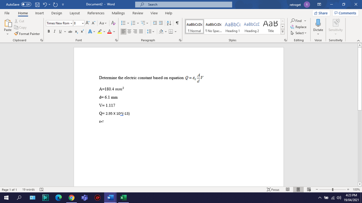 AutoSave
Off
Document2 -
- Word
P Search
retroget
R
O X
File
Home
Insert
Design
Layout
References
Mailings
Review
View
Help
E Share
P Comments
X Cut
Times New Rom v 8
- A A Aa v A
P Find -
AaBbCcDc AaBbCcDc AaBbC AaBbCcC AaB
B Copy
Replace
A Select
Dictate Sensitivity
Paste
BIU v ab x, x A - I v A v
1 Normal
I No Spac. Heading 1 Heading 2
Title
S Format Painter
Clipboard
Font
Paragraph
Styles
Editing
Voice
Sensitivity
Determine the electric constant based on equation Q = =,V
A=180.4 mm2
d= 6.1 mm
V= 1.117
Q= 2.95 X 10^(-13)
E=?
Page 1 of 1
19 words
D Focus
100%
4:23 PM
19/04/2021
