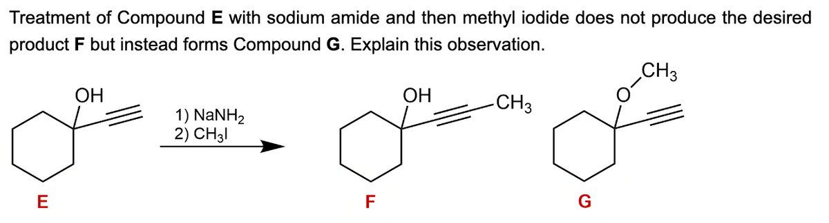 CH3
Treatment of Compound E with sodium amide and then methyl iodide does not produce the desired
product F but instead forms Compound G. Explain this observation.
E
OH
1) NaNH2
2) CH31
F
OH
-CH3
G