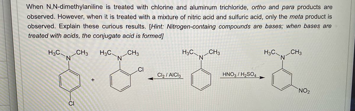 When N,N-dimethylaniline is treated with chlorine and aluminum trichloride, ortho and para products are
observed. However, when it is treated with a mixture of nitric acid and sulfuric acid, only the meta product is
observed. Explain these curious results. [Hint: Nitrogen-containg compounds are bases; when bases are
treated with acids, the conjugate acid is formed]
H3C.
N
CI
CH3
+
H3C_
N
CH3
CI
Cl₂/AICI 3
H3C CH3
'N
HNO3 / H₂SO4
H3C
N
CH3
NO₂