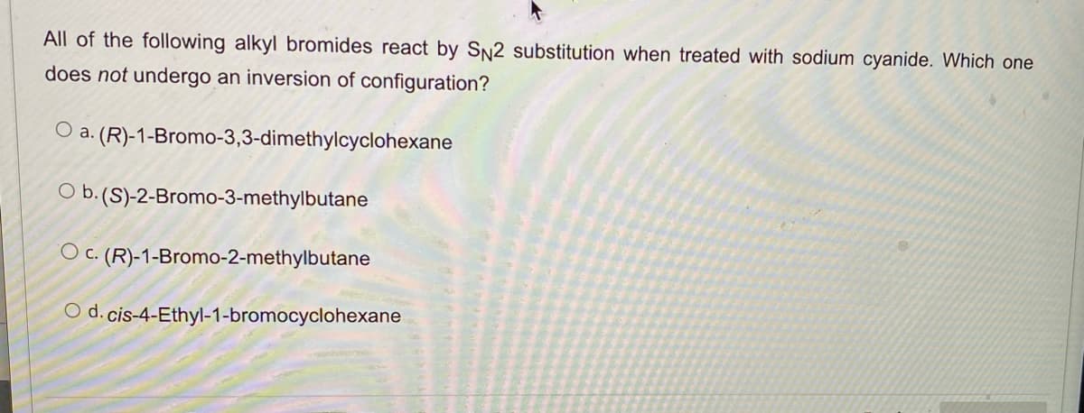 All of the following alkyl bromides react by SN2 substitution when treated with sodium cyanide. Which one
does not undergo an inversion of configuration?
O a. (R)-1-Bromo-3,3-dimethylcyclohexane
O b. (S)-2-Bromo-3-methylbutane
O c.
C. (R)-1-Bromo-2-methylbutane
O d. cis-4-Ethyl-1-bromocyclohexane