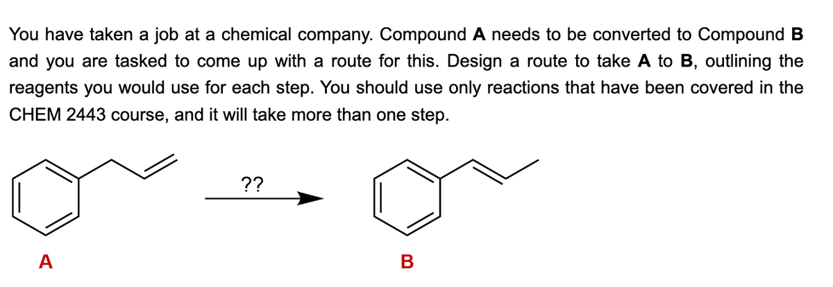 You have taken a job at a chemical company. Compound A needs to be converted to Compound B
and you are tasked to come up with a route for this. Design a route to take A to B, outlining the
reagents you would use for each step. You should use only reactions that have been covered in the
CHEM 2443 course, and it will take more than one step.
A
??
B