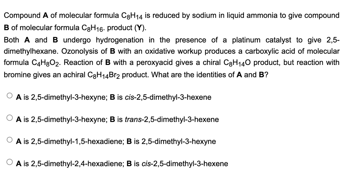 Compound A of molecular formula C8H₁4 is reduced by sodium in liquid ammonia to give compound
of molecular formula C8H16. product (Y).
Both A and B undergo hydrogenation in the presence of a platinum catalyst to give 2,5-
dimethylhexane. Ozonolysis of B with an oxidative workup produces a carboxylic acid of molecular
formula C4H8O2. Reaction of B with a peroxyacid gives a chiral C8H₁40 product, but reaction with
bromine gives an achiral C8H₁4Br2 product. What are the identities of A and B?
14
A is 2,5-dimethyl-3-hexyne; B is cis-2,5-dimethyl-3-hexene
A is 2,5-dimethyl-3-hexyne; B is trans-2,5-dimethyl-3-hexene
A is 2,5-dimethyl-1,5-hexadiene; B is 2,5-dimethyl-3-hexyne
A is 2,5-dimethyl-2,4-hexadiene; B is cis-2,5-dimethyl-3-hexene
