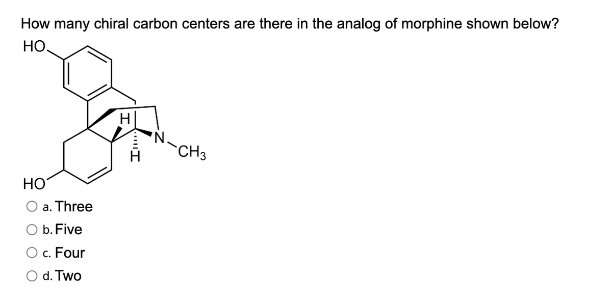 How many chiral carbon centers are there in the analog of morphine shown below?
HO.
HO
O a. Three
O b. Five
c. Four
d. Two
H
CH3