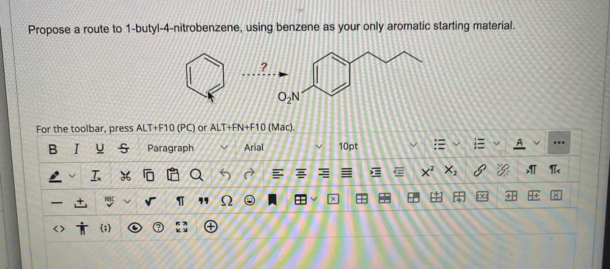 Propose a route to 1-butyl-4-nitrobenzene, using benzene as your only aromatic starting material.
P
V Ix
For the toolbar, press ALT+F10 (PC) or ALT+FN+F10 (Mac).
BIUS
Paragraph
ABC
<> † {}
XQ
V
?
+
V Arial
➜
¶T "ΩΘ.
O₂N
10pt
二 三 三 三
V
田く
B
EE
B
V
G
A
>
:
X² X₂ >¶¶<
BAEXE
国王图