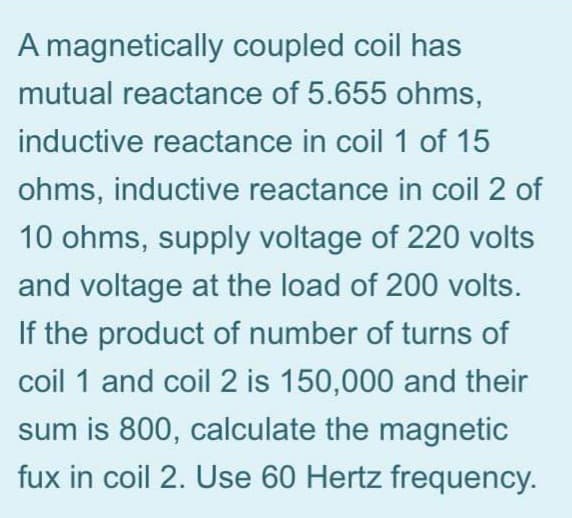 A magnetically coupled coil has
mutual reactance of 5.655 ohms,
inductive reactance in coil 1 of 15
ohms, inductive reactance in coil 2 of
10 ohms, supply voltage of 220 volts
and voltage at the load of 200 volts.
If the product of number of turns of
coil 1 and coil 2 is 150,000 and their
sum is 800, calculate the magnetic
fux in coil 2. Use 60 Hertz frequency.
