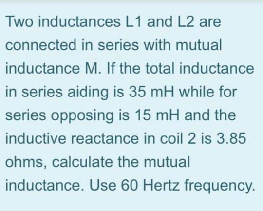 Two inductances L1 and L2 are
connected in series with mutual
inductance M. If the total inductance
in series aiding is 35 mH while for
series opposing is 15 mH and the
inductive reactance in coil 2 is 3.85
ohms, calculate the mutual
inductance. Use 60 Hertz frequency.
