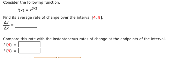 Consider the following function.
(x) = x3/2
Find its average rate of change over the interval [4, 9].
Ay
Ax
Compare this rate with the instantaneous rates of change at the endpoints of the interval.
f'(4)
f'(9)

