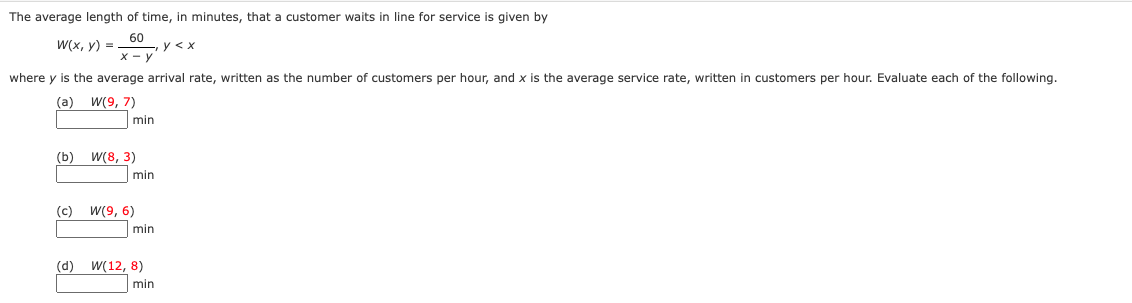 The average length of time, in minutes, that a customer waits in line for service is given by
W(x, y) =
y < x
where y is the average arrival rate, written as the number of customers per hour, and x is the average service rate, written in customers per hour. Evaluate each of the following.
(a) w(9, 7)
min
(b)
W(8, 3)
min
(c) W(9, 6)
min
(d) W(12, 8)
min
