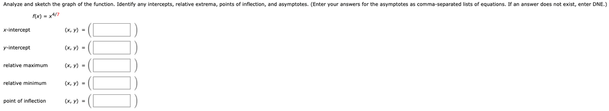 Analyze and sketch the graph of the function. Identify any intercepts, relative extrema, points of inflection, and asymptotes. (Enter your answers for the asymptotes as comma-separated lists of equations. If an answer does not exist, enter DNE.)
f(x) = x4/7
x-intercept
(х, у) %3D
y-intercept
(x, y) =
relative maximum
(х, у) -
relative minimum
(х, у) 3D
point of inflection
(х, у) 3D
