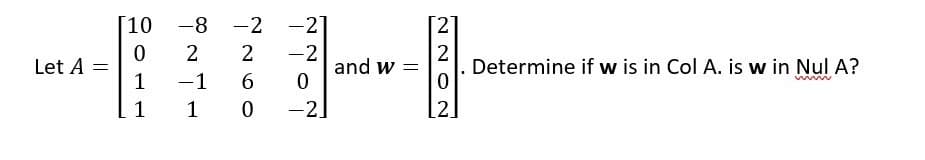 Let A =
10
0
1
1
-8
2
- 1
1
-2 -21
-
2
-2
6
0
0
-2]
and w
=
2
2
. Determine if w is in Col A. is w in Nul A?
0