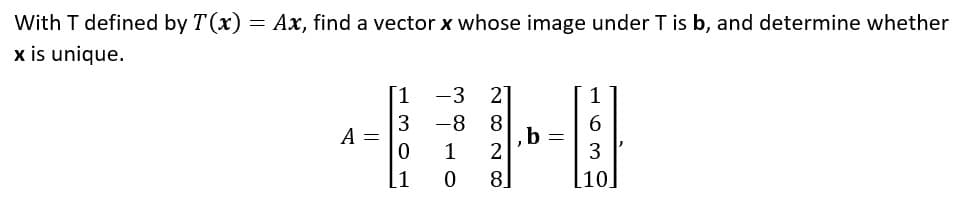 With T defined by T(x) = Ax, find a vector x whose image under T is b, and determine whether
x is unique.
1
-3 2
1
3
-8
8
6
A =
0
1
2
3
[1
0
8
[10]
b =