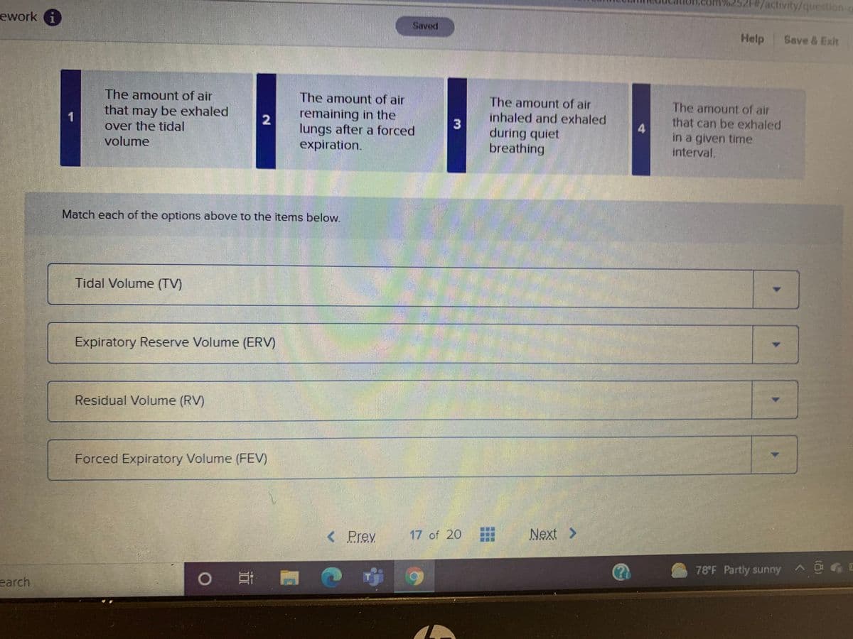 52H#/activity/question-g
ework i
Saved
Help Save & Exit
The amount of air
that may be exhaled
over the tidal
The amount of air
The amount of air
inhaled and exhaled
during quiet
breathing
The amount of air
that can be exhaled
remaining in the
lungs after a forced
expiration.
1
in a given time
interval.
volume
Match each of the options above to the items below.
Tidal Volume (TV)
Expiratory Reserve Volume (ERV)
Residual Volume (RV)
Forced Expiratory Volume (FEV)
<
Prey
17 of 20
Next >
78 F Partly sunny
earch
3.
2.
