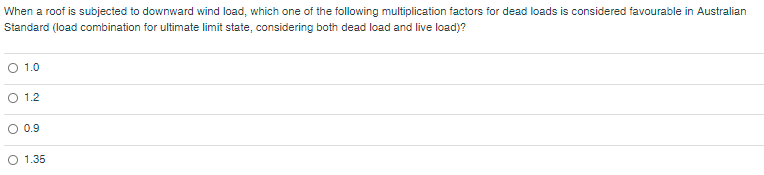When a roof is subjected to downward wind load, which one of the following multiplication factors for dead loads is considered favourable in Australian
Standard (load combination for ultimate limit state, considering both dead load and live load)?
O 1.0
O 1.2
O 0.9
O 1.35
