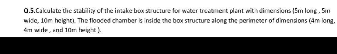 Q.5.Calculate the stability of the intake box structure for water treatment plant with dimensions (5m long, 5m
wide, 10m height). The flooded chamber is inside the box structure along the perimeter of dimensions (4m long,
4m wide , and 10m height ).
