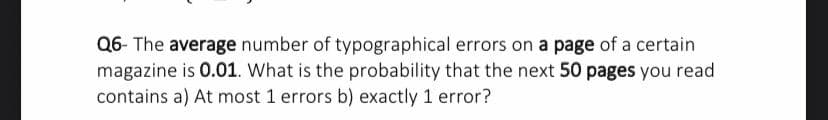 Q6- The average number of typographical errors on a page of a certain
magazine is 0.01. What is the probability that the next 50 pages you read
contains a) At most 1 errors b) exactly 1 error?
