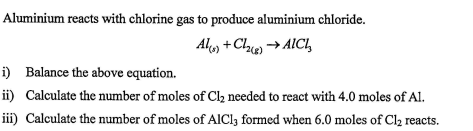 Aluminium reacts with chlorine gas to produce aluminium chloride.
Al, +Che → AICI,
i) Balance the above equation.
ii) Calculate the number of moles of Cl, needed to react with 4.0 moles of Al.
iii) Calculate the number of moles of AICI3 formed when 6.0 moles of Cl2 reacts.
