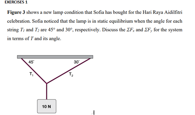 EXERCISES 1
Figure 3 shows a new lamp condition that Sofia has bought for the Hari Raya Aidilfitri
celebration. Sofia noticed that the lamp is in static equilibrium when the angle for each
string T, and T2 are 45° and 30°, respectively. Discuss the EF; and EF, for the system
in terms of T and its angle.
45
30
T,
10 N
