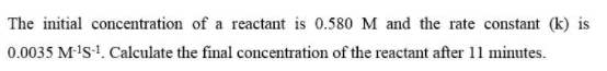 The initial concentration of a reactant is 0.580 M and the rate constant (k) is
0.0035 M-'s-1. Calculate the final concentration of the reactant after 11 minutes.
