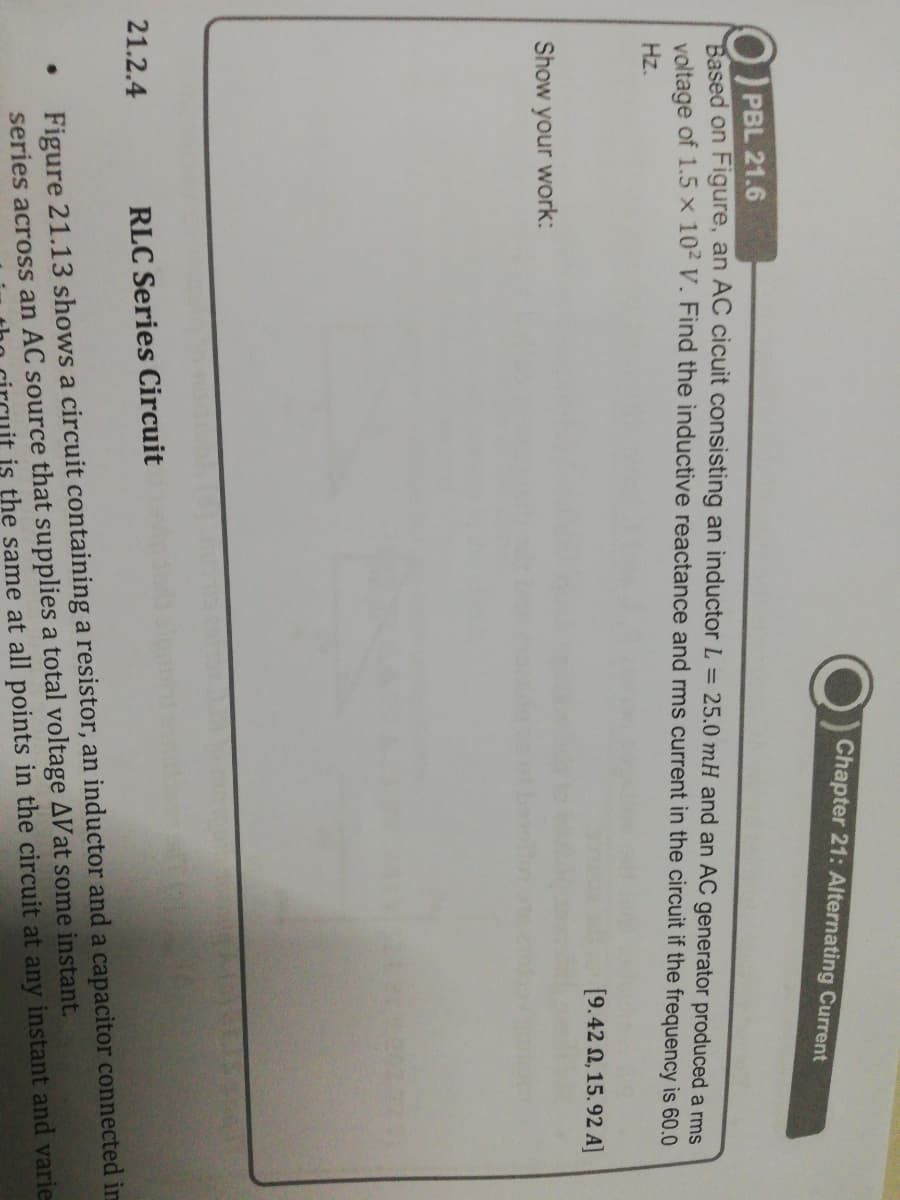 Chapter 21: Alternating Current
PBL 21.6
Based on Figure, an AC cicuit consisting an inductor L = 25.0 mH and an AC generator produced a rms
voltage of 1.5 x 102 V. Find the inductive reactance and rms current in the circuit if the frequency is 60.0
Hz.
[9.42 N, 15.92 A]
Show your work:
21.2.4
RLC Series Circuit
Figure 21.13 shows a circuit containing a resistor, an inductor and a capacitor connected im
series across an AC source that supplies a total voltage AVat some instant.
is the same at all points in the circuit at any instant and varie
