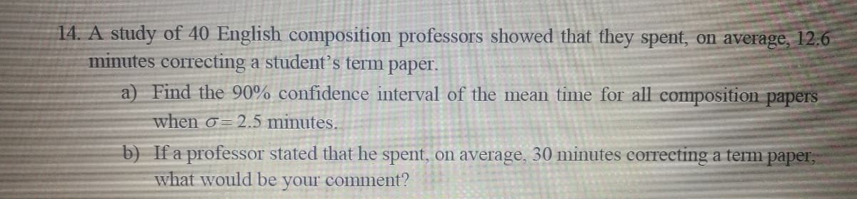 14. A study of 40 English composition professors showed that they spent, on average, 12.6
minutes correcting a student's term paper.
a) Find the 90% confidence interval of the mean time for all composition papers
when o= 2.5 minutes.
b) If a professor stated that he spent, on average, 30 minutes correcting a term paper,
what would be your comment?
