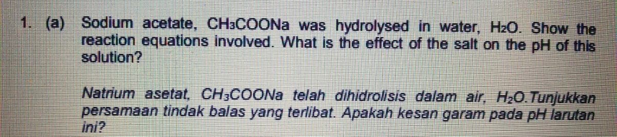 1. (a) Sodium acetate, CH3COONa was hydrolysed in water, HzO. Show the
reaction equations involved. What is the effect of the salt on the pH of this
solution?
Natrium asetat, CH,COONa telah dihidrolisis dalam air, H,0.Tunjukkan
persamaan tindak balas yang terlibat. Apakah kesan garam pada pH larutan
ini?
