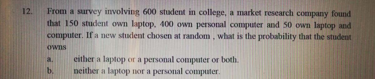 From a survey involving 600 student in college, a market research company found
that 150 student own laptop, 400 own personal computer and 50 own laptop and
computer. If a new student chosen at random, what is the probability that the student
12.
Owns
either a laptop or a personal computer or both.
neither a laptop nor a personal computer.
a.

