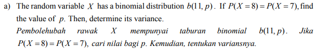 a) The random variable X has a binomial distribution b(11, p). If P(X =8) = P(X = 7), find
the value of p. Then, determine its variance.
Pembolehubah
rawak
х тетрипуai taburan
binomial
b(11, р).
Jika
P(X =8)= P(X =7), cari nilai bagi p. Kemudian, tentukan variansnya.
