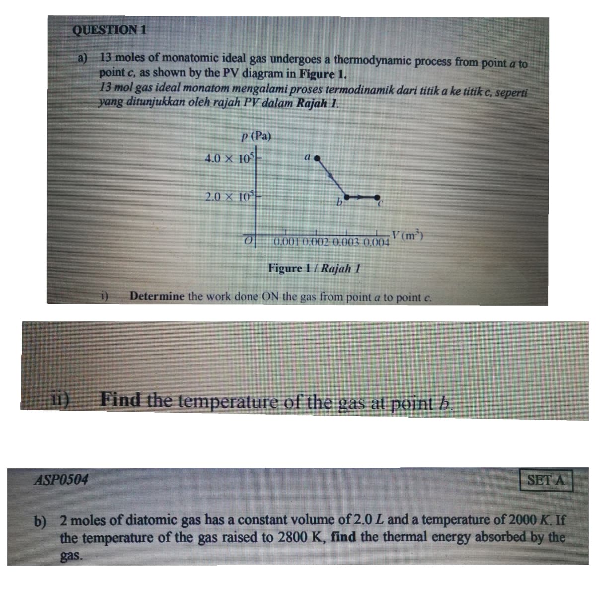 QUESTION 1
13 moles of monatomic ideal gas undergoes a thermodynamic process from point a to
a)
point c, as shown by the PV diagram in Figure 1.
13 mol gas ideal monatom mengalami proses termodinamik dari titik a ke titik c, seperti
yang ditunjukkan oleh rajah PV dalam Rajah 1.
P (Pa)
4.0 x 10
2.0 X 10
V (m)
0.001 0,002 0.003 0.004
Figure 1/ Rajah 1
Determine the work done ON the gas from point a to point c.
Find the temperature of the gas at point b.
i1)
ASPO504
SET A
b) 2 moles of diatomic gas has a constant volume of 2.0 L and a temperature of 2000 K. If
the temperature of the gas raised to 2800 K, find the thermal energy absorbed by the
gas.
