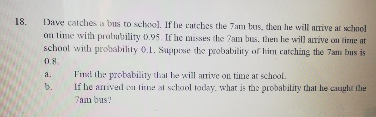Dave catches a bus to school. If he catches the 7am bus, then he will arive at school
on time with probability 0.95. If he misses the 7am bus, then he will arrive on time at
school with probability 0.1. Suppose the probability of him catching the 7am bus is
18.
0.8.
Find the probability that he will arrive on time at school.
If he arrived on time at school today, what is the probability that he caught the
a.
b.
7am bus?
