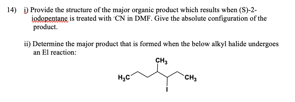 14) i) Provide the structure of the major organic product which results when (S)-2-
iodopentane is treated with CN in DMF. Give the absolute configuration of the
product.
ii) Determine the major product that is formed when the below alkyl halide undergoes
an El reaction:
CH3
CH3
H₂C