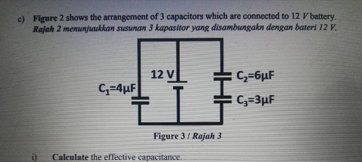c) Figure 2 shows the arrangement of 3 capacitors which are connected to 12 Vbattery.
Rajah 2 menunjuukkan susunan 3 kapasitor yang disambungakn dengan bateri 12 V.
12 V
C,=6µF
C-4µF
C,=3µF
Figure 3 / Rajah 3
Calculate the effective capacitance
