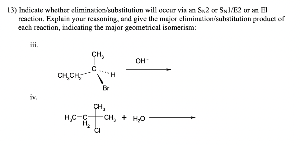 elimination/substitution
13) Indicate whether
will occur via an SN2 or SN1/E2 or an El
reaction. Explain your reasoning, and give the major elimination/substitution product of
each reaction, indicating the major geometrical isomerism:
iii.
CH 3
OH
с
CH₂CH₂
-CH3 + H₂O
iv.
H₂C-C
H₂
Br
CH3
H