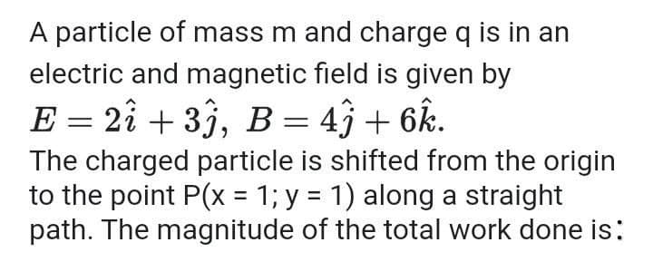 A particle of mass m and charge q is in an
electric and magnetic field is given by
E = 2î + 33, B = 4} + 6k.
The charged particle is shifted from the origin
to the point P(x = 1; y = 1) along a straight
path. The magnitude of the total work done is:
%3D
