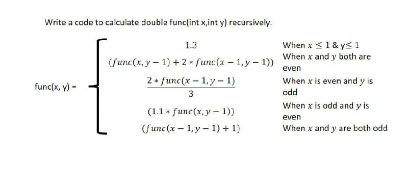 Write a code to calculate double func(int x,int y) recursively.
When x <1 & yS 1
When x and y both are
1.3
(func(x, y- 1) + 2 * func(x - 1,y – 1))
even
2 * func (x — 1,у - 1)
When x is even and y is
func(x, y) =
3
odd
When x is odd and y is
(1.1 * func(x, y –- 1))
even
Gfunc (x - 1,у - 1) + 1)
When x and y are both odd
