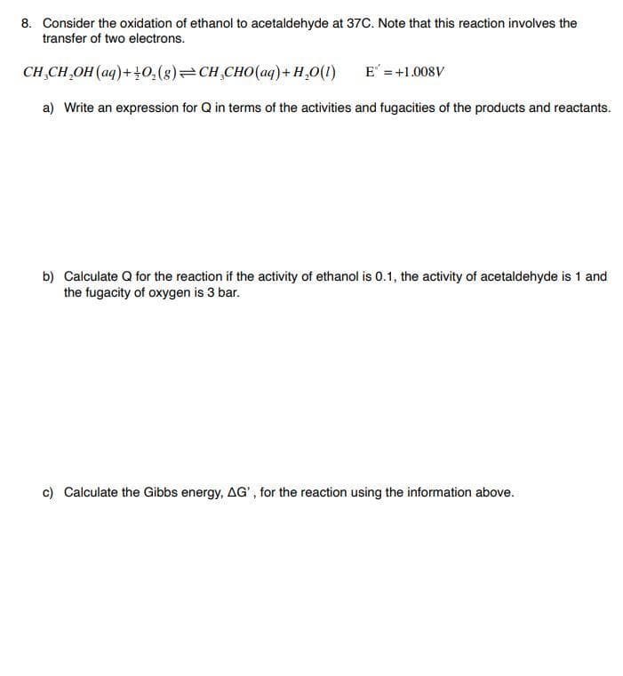 8. Consider the oxidation of ethanol to acetaldehyde at 37C. Note that this reaction involves the
transfer of two electrons.
CH,CH,OH (aq)++0,(8)=CH,CH0(aq)+ H,0(1)
E =+1.008V
a) Write an expression for Q in terms of the activities and fugacities of the products and reactants.
b) Calculate Q for the reaction if the activity of ethanol is 0.1, the activity of acetaldehyde is 1 and
the fugacity of oxygen is 3 bar.
c) Calculate the Gibbs energy, AG', for the reaction using the information above.
