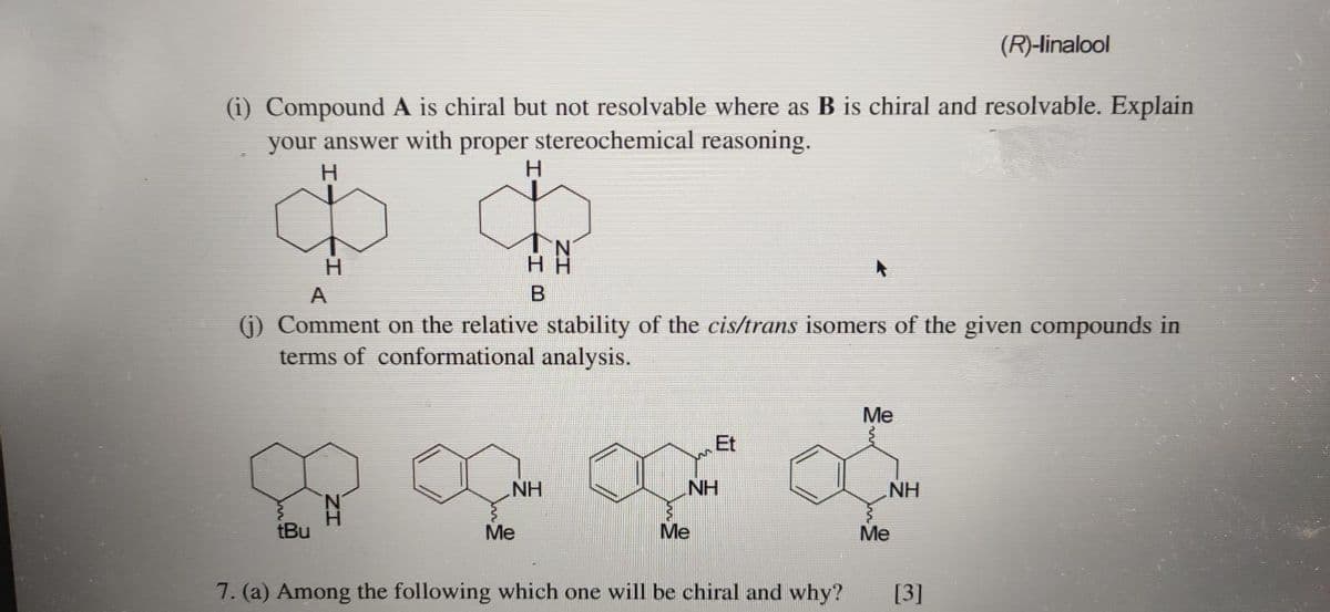 (R)-linalool
(i) Compound A is chiral but not resolvable where as B is chiral and resolvable. Explain
your answer with proper stereochemical reasoning.
H.
H
H.
H H
A
(j) Comment on the relative stability of the cis/trans isomers of the given compounds in
terms of conformational analysis.
Me
Et
NH
NH
NH
tBu
Ме
Me
Me
7. (a) Among the following which one will be chiral and why?
[3]
