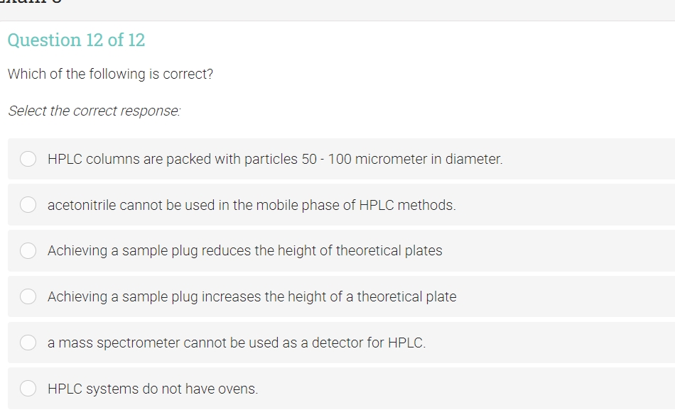 Question 12 of 12
Which of the following is correct?
Select the correct response:
HPLC columns are packed with particles 50 - 100 micrometer in diameter.
acetonitrile cannot be used in the mobile phase of HPLC methods.
Achieving a sample plug reduces the height of theoretical plates
Achieving a sample plug increases the height of a theoretical plate
a mass spectrometer cannot be used as a detector for HPLC.
HPLC systems do not have ovens.
