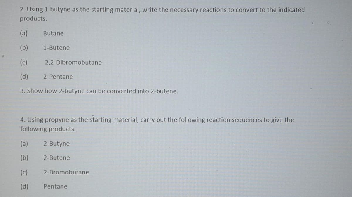 2. Using 1-butyne as the starting material, write the necessary reactions to convert to the indicated
products.
(a)
Butane
(b)
1-Butene
(c)
2,2-Dibromobutane
(d)
2-Pentane
3. Show how 2-butyne can be converted into 2-butene.
4. Using propyne as the starting material, carry out the following reaction sequences to give the
following products.
(a)
2-Butyne
(b)
2-Butene
(c)
2-Bromobutane
(d)
Pentane
