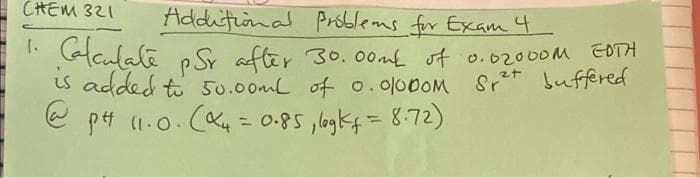 CせEM 321
Additional Prsblems for Exam4
li Galaulate
p SY after 30. 00m of o.02000M EOTH
s added to 50.00mL of o. 000OM Srt buffered
e pt (1.0. (Kų = 0.85 ,lagkf=8:72)
%3D
