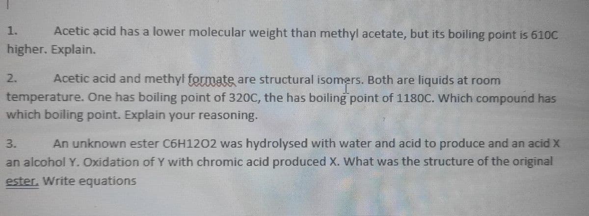 1.
Acetic acid has a lower molecular weight than methyl acetate, but its boiling point is 610C
higher. Explain.
2.
Acetic acid and methyl formate are structural isomers. Both are liquids at room
temperature. One has boiling point of 320C, the has boiling point of 1180C. Which compound has
which boiling point. Explain your reasoning.
An unknown ester C6H1202 was hydrolysed with water and acid to produce and an acid X
an alcohol Y. Oxidation of Y with chromic acid produced x. What was the structure of the original
3.
ester. Write equations
