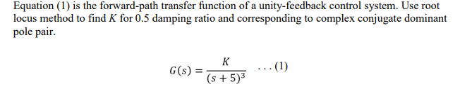 Equation (1) is the forward-path transfer function of a unity-feedback control system. Use root
locus method to find K for 0.5 damping ratio and corresponding to complex conjugate dominant
pole pair.
K
G(s) =
(s + 5)³
...(1)
